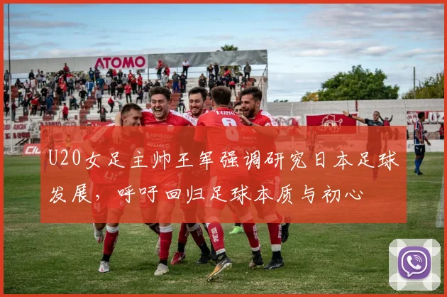 U20女足主帅王军强调研究日本足球发展，呼吁回归足球本质与初心