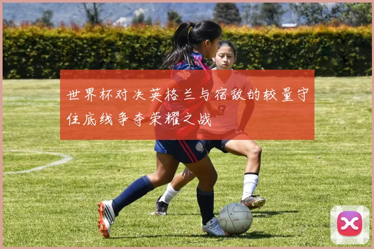 世界杯对决英格兰与宿敌的较量守住底线争夺荣耀之战