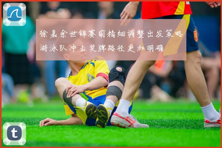 徐嘉余世锦赛前精细调整出发策略游泳队冲击奖牌路径更加明确