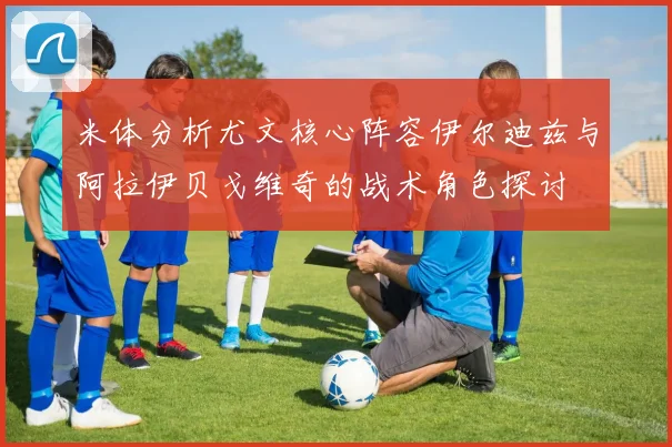 米体分析尤文核心阵容伊尔迪兹与阿拉伊贝戈维奇的战术角色探讨