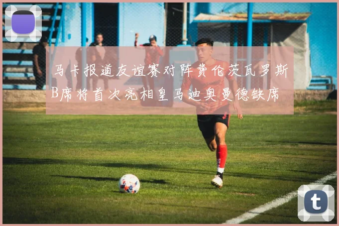马卡报道友谊赛对阵费伦茨瓦罗斯B席将首次亮相皇马迪奥曼德缺席