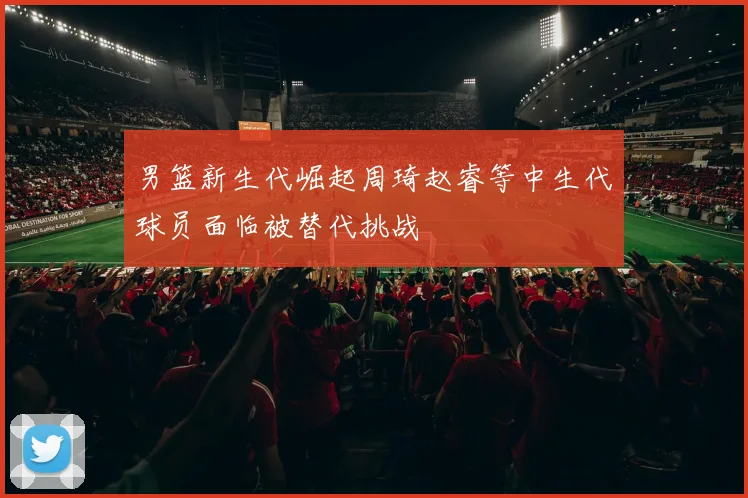 男篮新生代崛起周琦赵睿等中生代球员面临被替代挑战