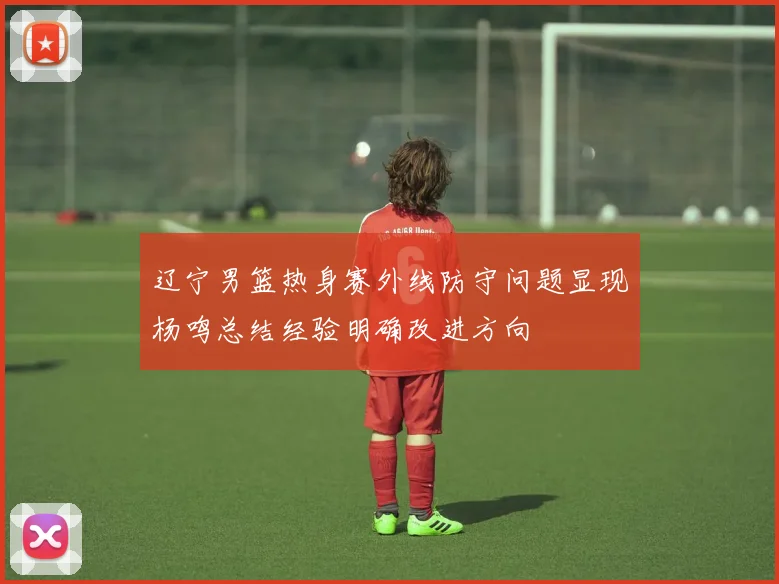 辽宁男篮热身赛外线防守问题显现杨鸣总结经验明确改进方向