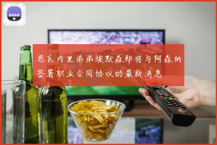 恩瓦内里弟弟埃默森即将与阿森纳签署职业合同协议的最新消息