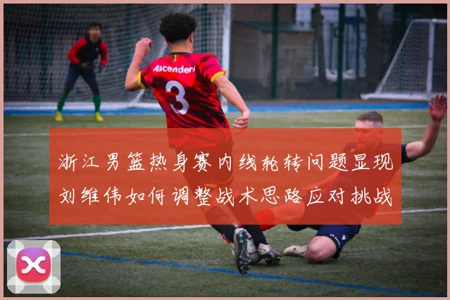 浙江男篮热身赛内线轮转问题显现刘维伟如何调整战术思路应对挑战