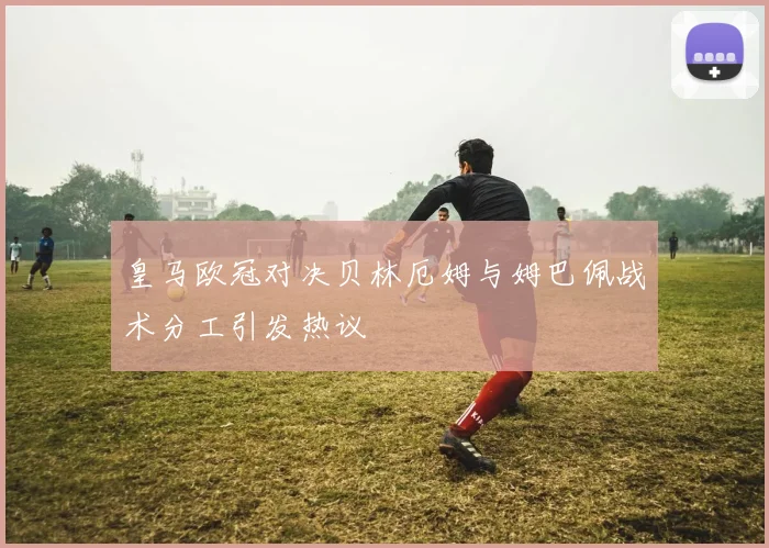 皇马欧冠对决贝林厄姆与姆巴佩战术分工引发热议