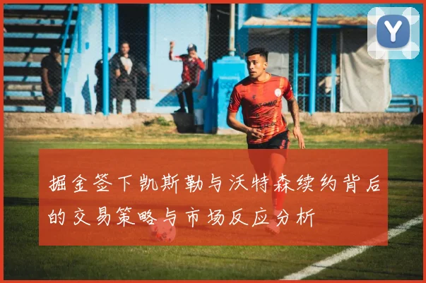 掘金签下凯斯勒与沃特森续约背后的交易策略与市场反应分析