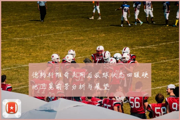 德约科维奇美网后发球状态回暖硬地卫冕前景分析与展望