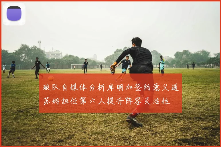 狼队自媒体分析库明加签约意义道苏姆担任第六人提升阵容灵活性