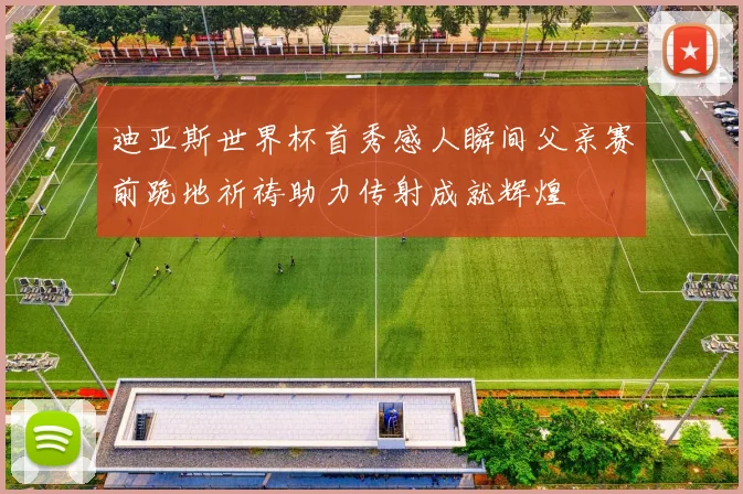 迪亚斯世界杯首秀感人瞬间父亲赛前跪地祈祷助力传射成就辉煌