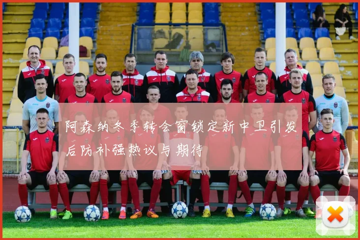 阿森纳冬季转会窗锁定新中卫引发后防补强热议与期待
