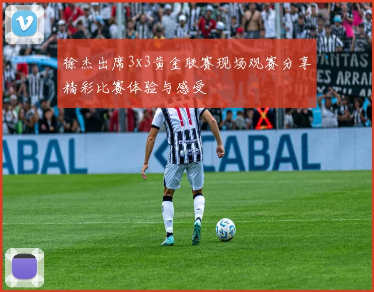 徐杰出席3x3黄金联赛现场观赛分享精彩比赛体验与感受