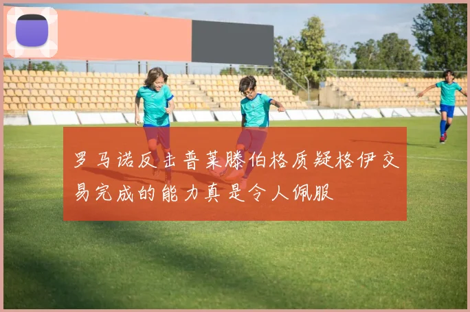 罗马诺反击普莱滕伯格质疑格伊交易完成的能力真是令人佩服