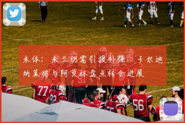 米体：米兰仍需引援补强，卡尔迪纳莱将与阿莫林盘点转会进展