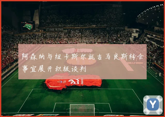 阿森纳与纽卡斯尔就吉马良斯转会事宜展开积极谈判