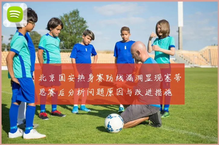 北京国安热身赛防线漏洞显现塞蒂恩赛后分析问题原因与改进措施